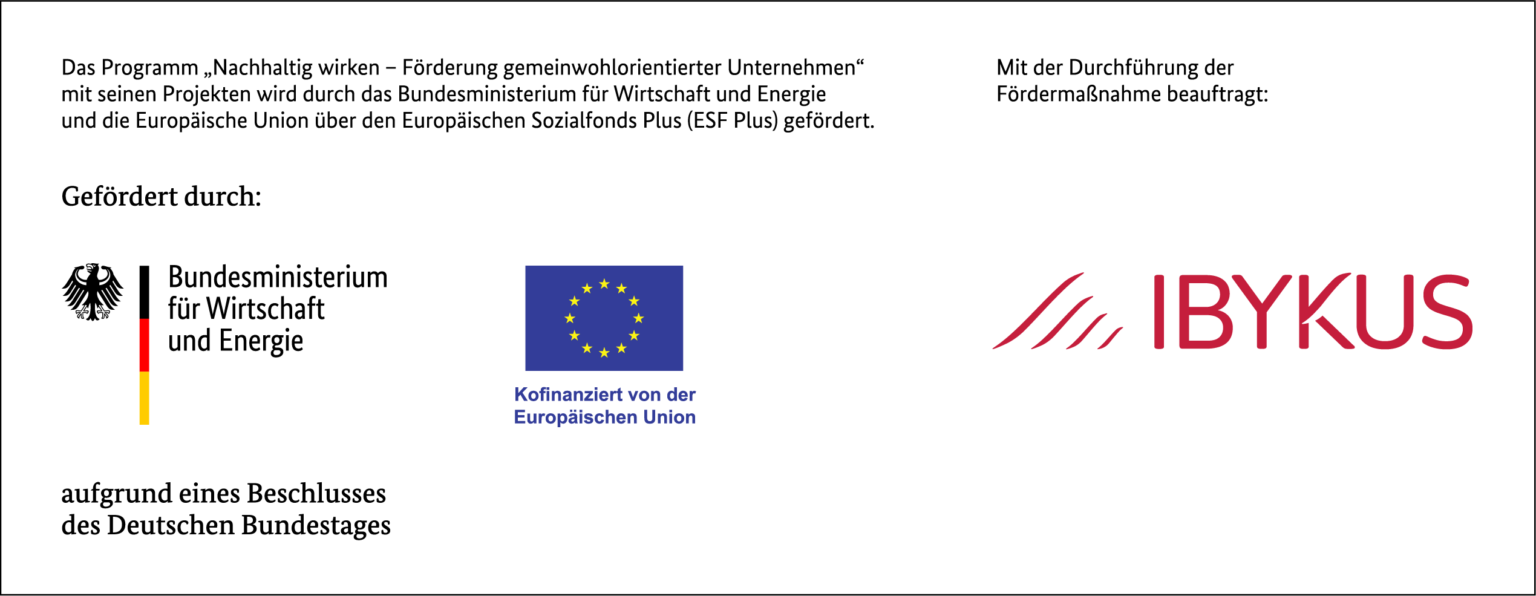 Das Programm , Nachhaltig wirken - Förderung gemeinwohlorientierter Unternehmen" mit seinen Projekten wird durch das Bundesministerium für Wirtschaft und Energie und die Europäische Union über den Europäischen Sozialfonds Plus (ESF Plus) gefördert. Gefördert durch: Bundesministerium für Wirtschaft und Energie Kofinanziert von der Europäischen Union aufgrund eines Beschlusses des Deutschen Bundestages Mit der Durchführung der Fördermaßnahme beauftragt: IBYKUS